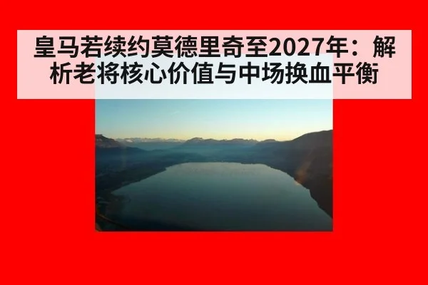 皇马若续约莫德里奇至2027年:解析老将核心价值与中场换血平衡