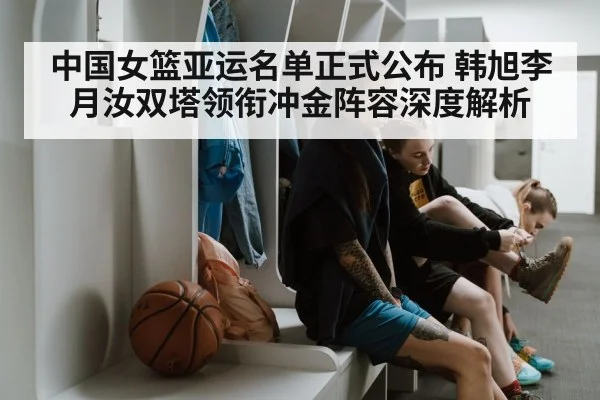 中国女篮亚运名单正式公布 韩旭李月汝双塔领衔冲金阵容深度解析